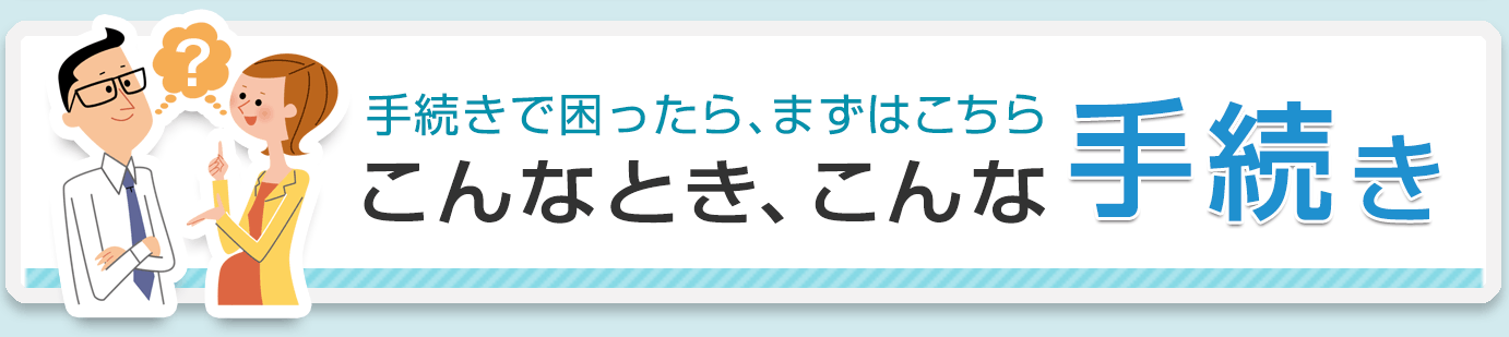 手続きで困ったら、まずはこちら こんなとき、こんな手続き